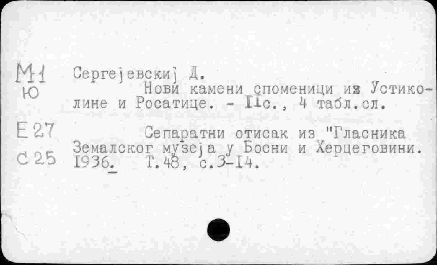 ﻿Сергејевскиј Д.
’ Нови камени споменици из Устико лине и Росатице. - lie., 4 табл.сл.
Е2.7	Оепаратни отисак из 'Тласника
. Земалског музеї а у Босни и Хеоцеговини.
<12.5 1936.	Т.48, с.3114.